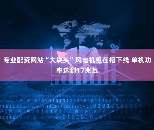 专业配资网站“大块头”风电机组在榕下线 单机功率达到17兆瓦
