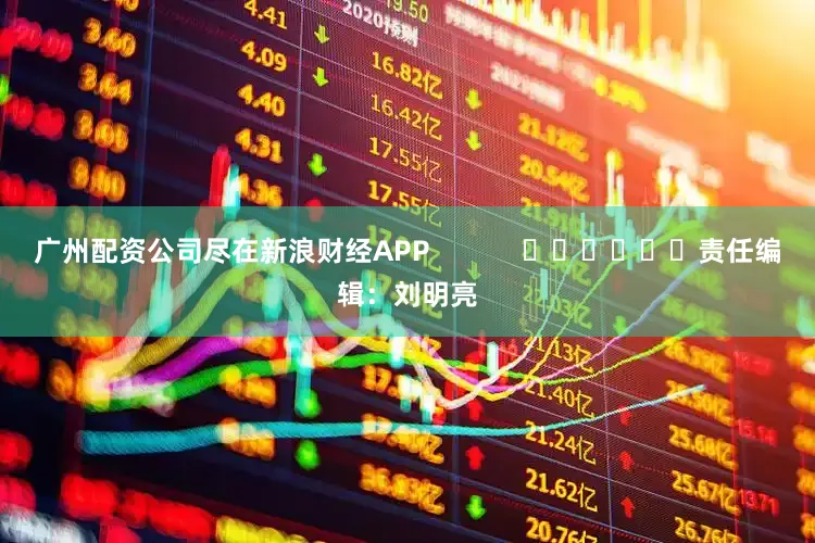 广州配资公司尽在新浪财经APP            						责任编辑：刘明亮