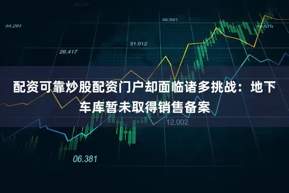 配资可靠炒股配资门户却面临诸多挑战：地下车库暂未取得销售备案