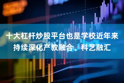 十大杠杆炒股平台也是学校近年来持续深化产教融合、科艺融汇